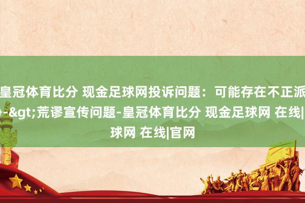 皇冠体育比分 现金足球网投诉问题：可能存在不正派竞争->荒谬宣传问题-皇冠体育比分 现金足球网 在线|官网