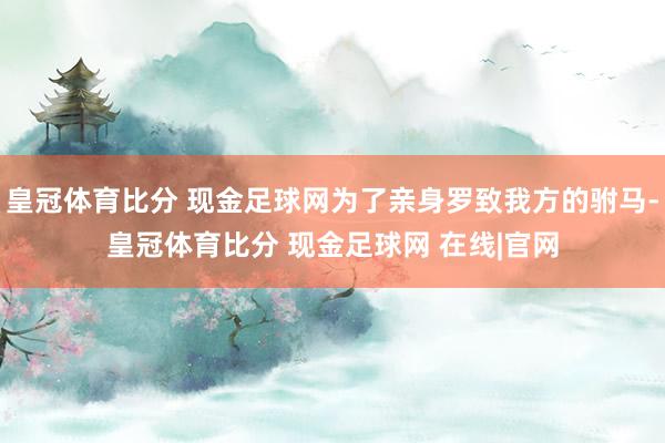 皇冠体育比分 现金足球网为了亲身罗致我方的驸马-皇冠体育比分 现金足球网 在线|官网