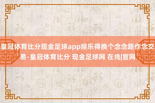 皇冠体育比分现金足球app娱乐得换个念念路作念交易-皇冠体育比分 现金足球网 在线|官网