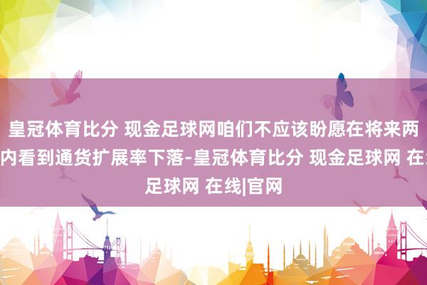 皇冠体育比分 现金足球网咱们不应该盼愿在将来两三个月内看到通货扩展率下落-皇冠体育比分 现金足球网 在线|官网