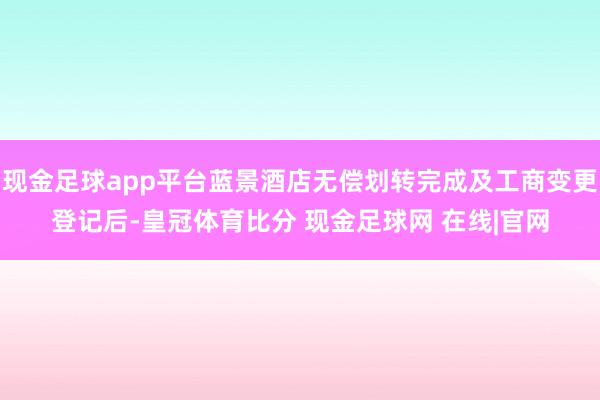 现金足球app平台蓝景酒店无偿划转完成及工商变更登记后-皇冠体育比分 现金足球网 在线|官网