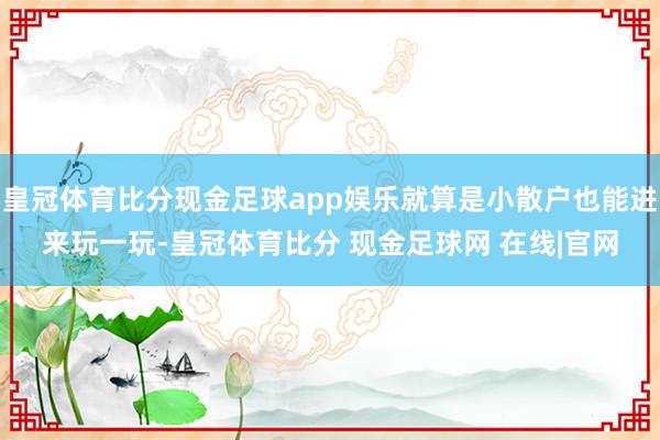 皇冠体育比分现金足球app娱乐就算是小散户也能进来玩一玩-皇冠体育比分 现金足球网 在线|官网