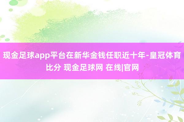 现金足球app平台在新华金钱任职近十年-皇冠体育比分 现金足球网 在线|官网