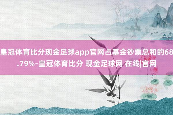 皇冠体育比分现金足球app官网占基金钞票总和的68.79%-皇冠体育比分 现金足球网 在线|官网