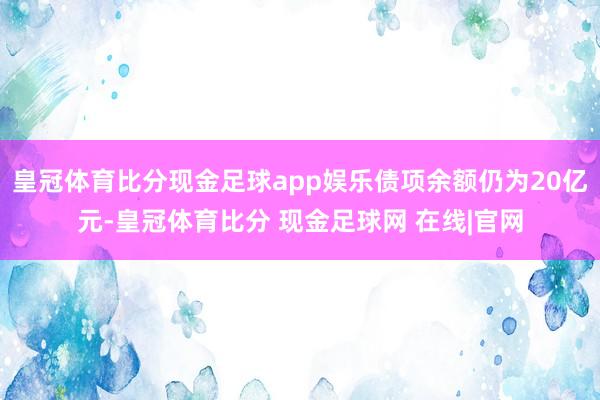 皇冠体育比分现金足球app娱乐债项余额仍为20亿元-皇冠体育比分 现金足球网 在线|官网