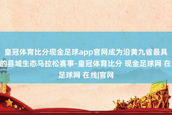 皇冠体育比分现金足球app官网成为沿黄九省最具代表性的县域生态马拉松赛事-皇冠体育比分 现金足球网 在线|官网