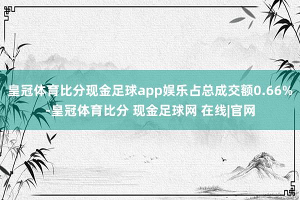 皇冠体育比分现金足球app娱乐占总成交额0.66%-皇冠体育比分 现金足球网 在线|官网