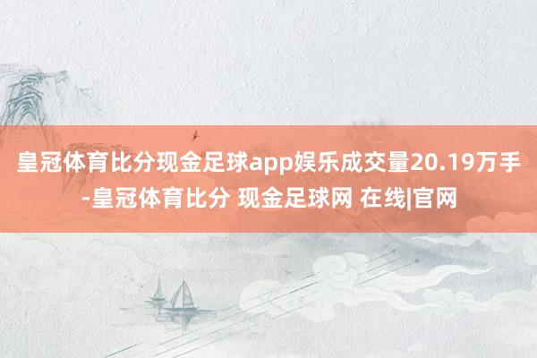 皇冠体育比分现金足球app娱乐成交量20.19万手-皇冠体育比分 现金足球网 在线|官网