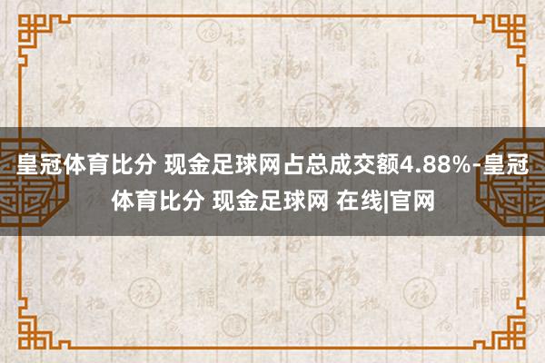 皇冠体育比分 现金足球网占总成交额4.88%-皇冠体育比分 现金足球网 在线|官网