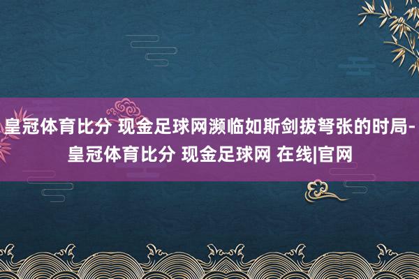 皇冠体育比分 现金足球网濒临如斯剑拔弩张的时局-皇冠体育比分 现金足球网 在线|官网