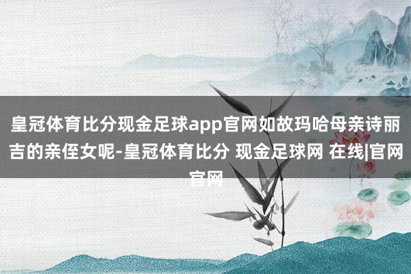 皇冠体育比分现金足球app官网如故玛哈母亲诗丽吉的亲侄女呢-皇冠体育比分 现金足球网 在线|官网