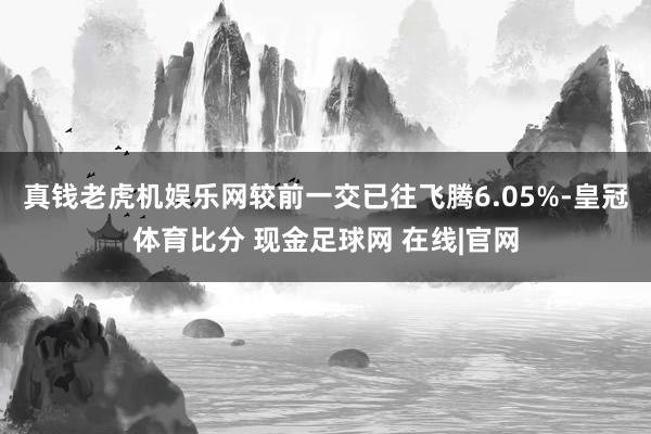 真钱老虎机娱乐网较前一交已往飞腾6.05%-皇冠体育比分 现金足球网 在线|官网