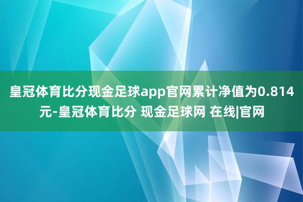 皇冠体育比分现金足球app官网累计净值为0.814元-皇冠体育比分 现金足球网 在线|官网