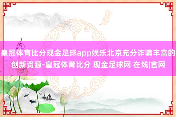 皇冠体育比分现金足球app娱乐北京充分诈骗丰富的创新资源-皇冠体育比分 现金足球网 在线|官网