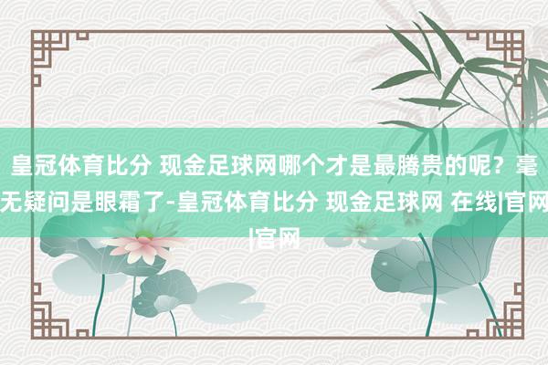 皇冠体育比分 现金足球网哪个才是最腾贵的呢？毫无疑问是眼霜了-皇冠体育比分 现金足球网 在线|官网