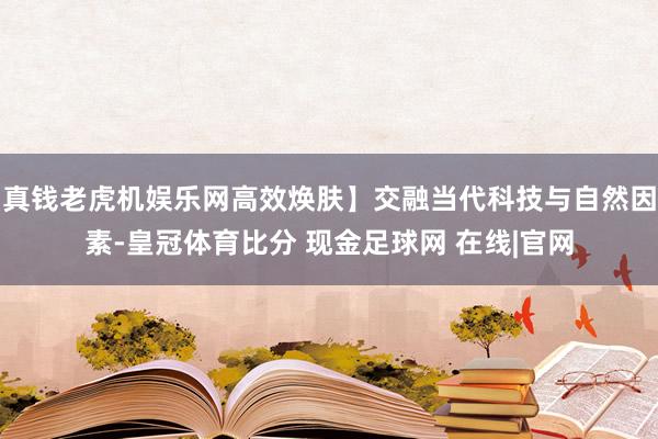 真钱老虎机娱乐网高效焕肤】交融当代科技与自然因素-皇冠体育比分 现金足球网 在线|官网