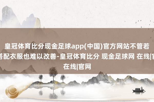 皇冠体育比分现金足球app(中国)官方网站不管若何搭配衣服也难以改善-皇冠体育比分 现金足球网 在线|官网