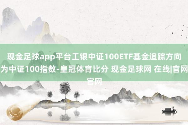 现金足球app平台工银中证100ETF基金追踪方向为中证100指数-皇冠体育比分 现金足球网 在线|官网