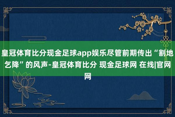 皇冠体育比分现金足球app娱乐尽管前期传出“割地乞降”的风声-皇冠体育比分 现金足球网 在线|官网