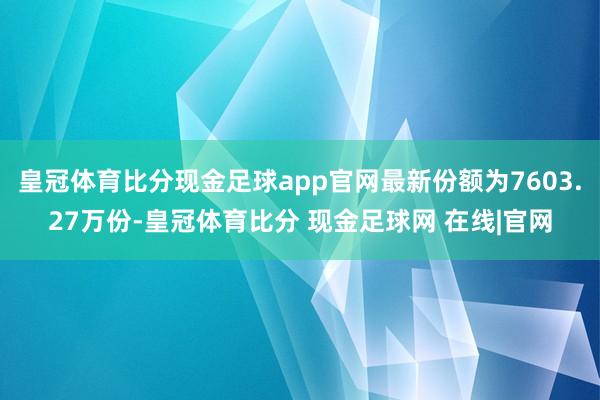 皇冠体育比分现金足球app官网最新份额为7603.27万份-皇冠体育比分 现金足球网 在线|官网