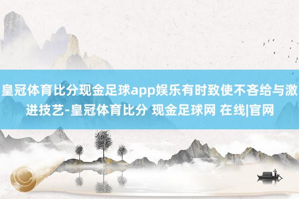 皇冠体育比分现金足球app娱乐有时致使不吝给与激进技艺-皇冠体育比分 现金足球网 在线|官网