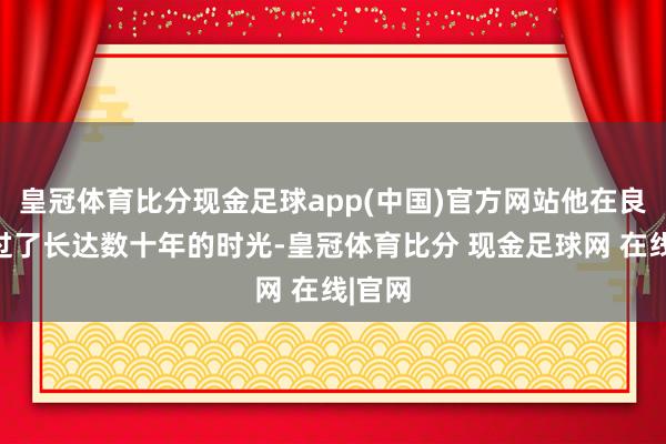 皇冠体育比分现金足球app(中国)官方网站他在良马渡过了长达数十年的时光-皇冠体育比分 现金足球网 在线|官网