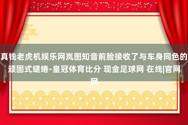 真钱老虎机娱乐网岚图知音前脸接收了与车身同色的顽固式缱绻-皇冠体育比分 现金足球网 在线|官网