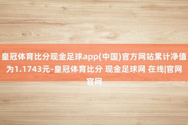 皇冠体育比分现金足球app(中国)官方网站累计净值为1.1743元-皇冠体育比分 现金足球网 在线|官网