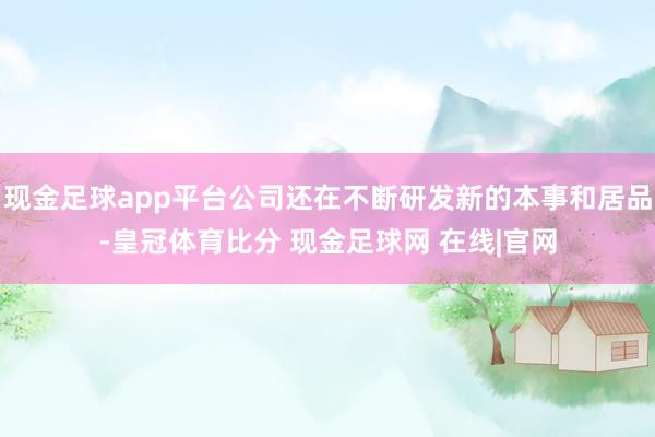 现金足球app平台公司还在不断研发新的本事和居品-皇冠体育比分 现金足球网 在线|官网