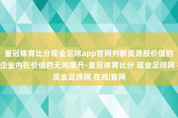 皇冠体育比分现金足球app官网判断资源股价值的核心在于企业内在价值的无间擢升-皇冠体育比分 现金足球网 在线|官网