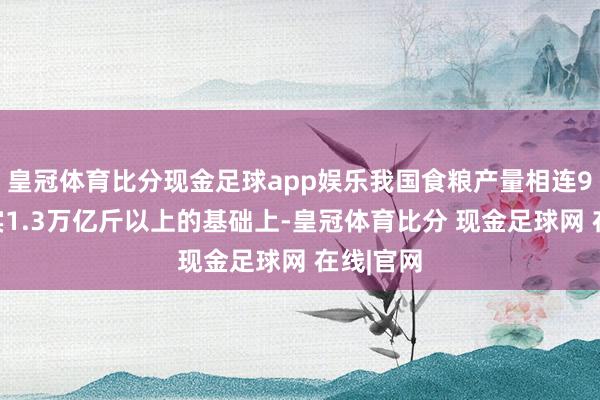 皇冠体育比分现金足球app娱乐我国食粮产量相连9年踏确实1.3万亿斤以上的基础上-皇冠体育比分 现金足球网 在线|官网