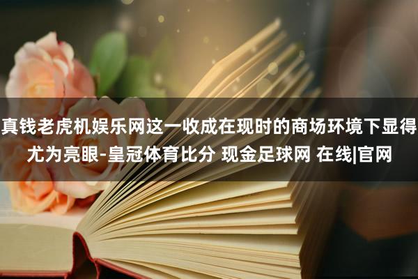 真钱老虎机娱乐网这一收成在现时的商场环境下显得尤为亮眼-皇冠体育比分 现金足球网 在线|官网