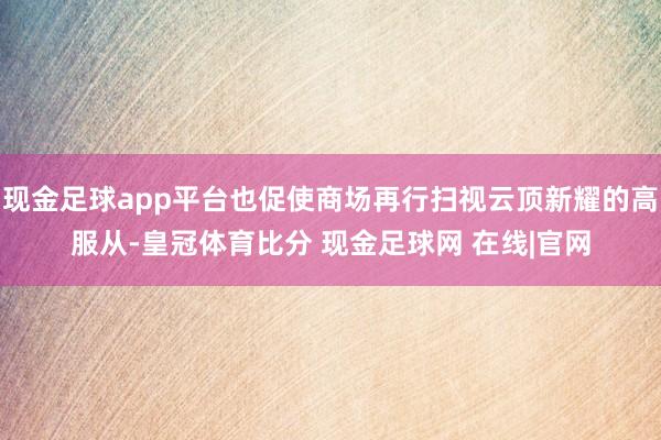 现金足球app平台也促使商场再行扫视云顶新耀的高服从-皇冠体育比分 现金足球网 在线|官网