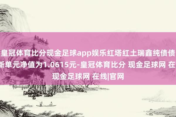 皇冠体育比分现金足球app娱乐红塔红土瑞鑫纯债债券A最新单元净值为1.0615元-皇冠体育比分 现金足球网 在线|官网