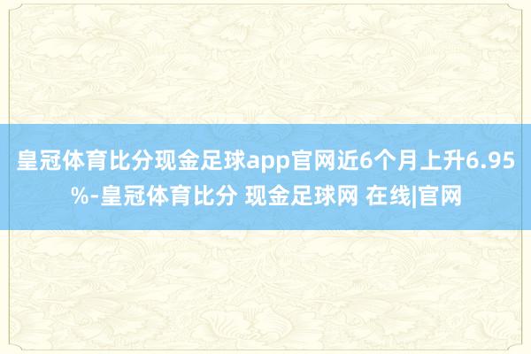 皇冠体育比分现金足球app官网近6个月上升6.95%-皇冠体育比分 现金足球网 在线|官网