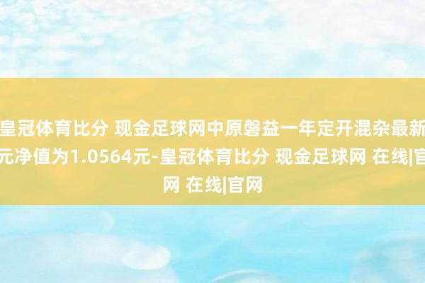 皇冠体育比分 现金足球网中原磐益一年定开混杂最新单元净值为1.0564元-皇冠体育比分 现金足球网 在线|官网