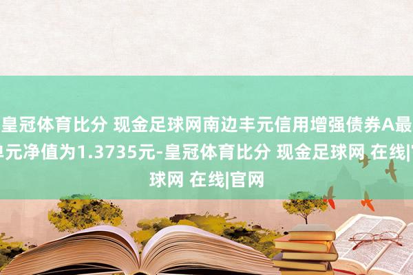 皇冠体育比分 现金足球网南边丰元信用增强债券A最新单元净值为1.3735元-皇冠体育比分 现金足球网 在线|官网