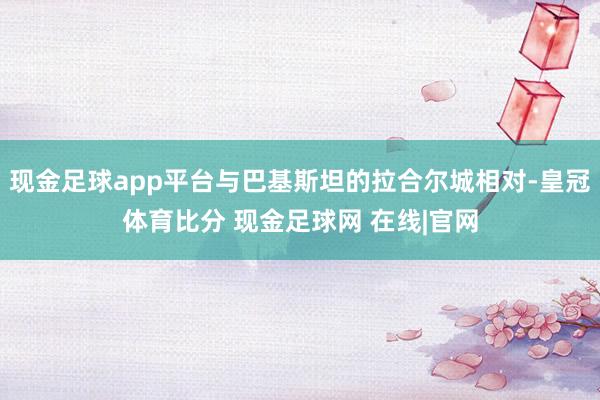 现金足球app平台与巴基斯坦的拉合尔城相对-皇冠体育比分 现金足球网 在线|官网