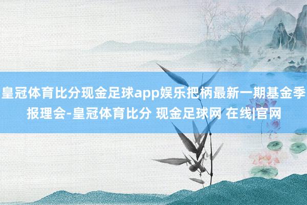 皇冠体育比分现金足球app娱乐把柄最新一期基金季报理会-皇冠体育比分 现金足球网 在线|官网