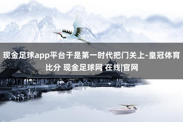 现金足球app平台于是第一时代把门关上-皇冠体育比分 现金足球网 在线|官网