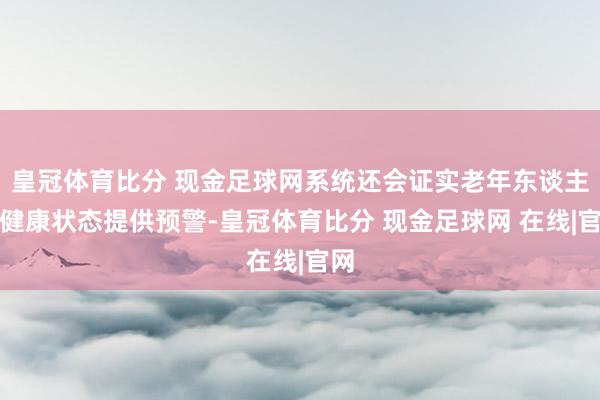 皇冠体育比分 现金足球网系统还会证实老年东谈主的健康状态提供预警-皇冠体育比分 现金足球网 在线|官网