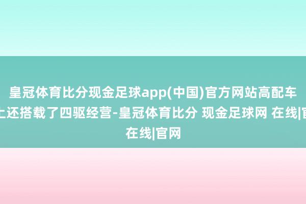 皇冠体育比分现金足球app(中国)官方网站高配车型上还搭载了四驱经营-皇冠体育比分 现金足球网 在线|官网