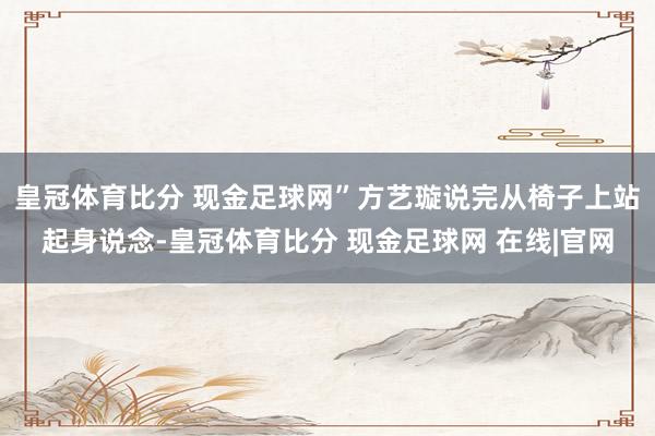 皇冠体育比分 现金足球网”方艺璇说完从椅子上站起身说念-皇冠体育比分 现金足球网 在线|官网