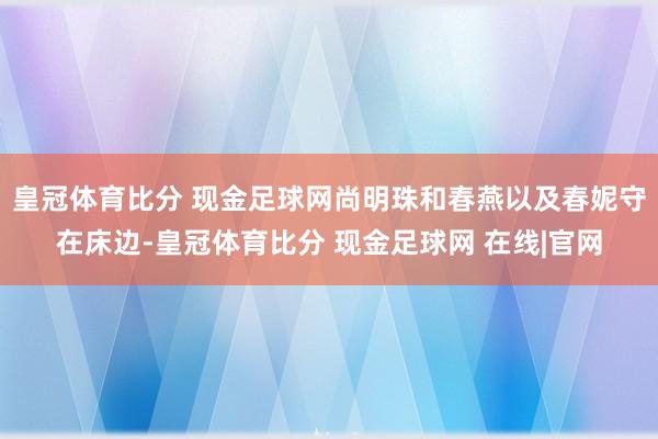 皇冠体育比分 现金足球网尚明珠和春燕以及春妮守在床边-皇冠体育比分 现金足球网 在线|官网