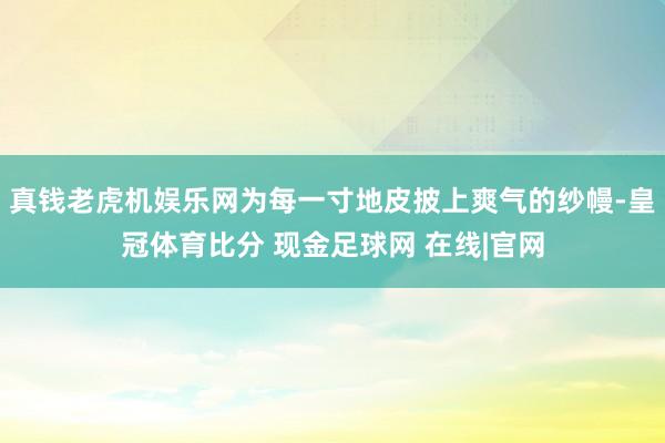 真钱老虎机娱乐网为每一寸地皮披上爽气的纱幔-皇冠体育比分 现金足球网 在线|官网