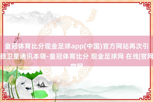 皇冠体育比分现金足球app(中国)官方网站再次引颈卫星通讯本领-皇冠体育比分 现金足球网 在线|官网