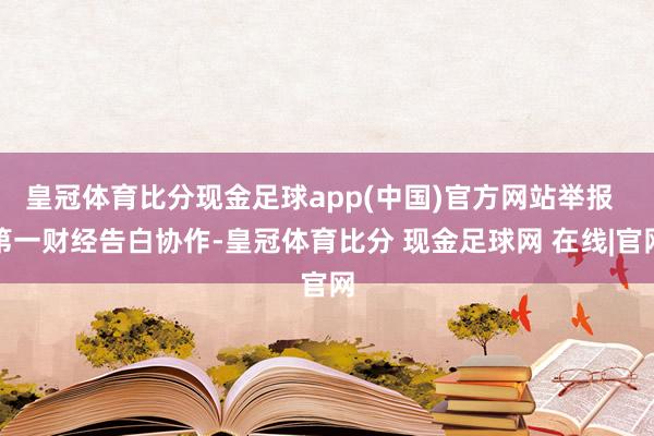 皇冠体育比分现金足球app(中国)官方网站举报  第一财经告白协作-皇冠体育比分 现金足球网 在线|官网