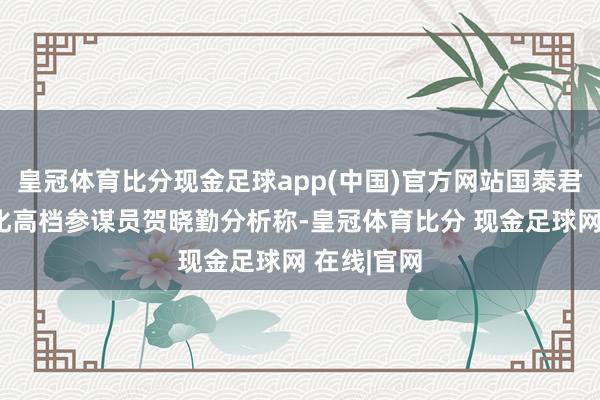 皇冠体育比分现金足球app(中国)官方网站国泰君安期货能化高档参谋员贺晓勤分析称-皇冠体育比分 现金足球网 在线|官网