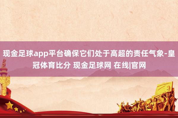 现金足球app平台确保它们处于高超的责任气象-皇冠体育比分 现金足球网 在线|官网