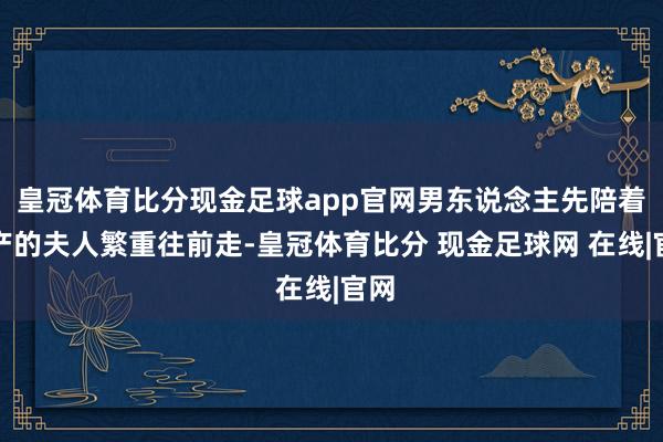 皇冠体育比分现金足球app官网男东说念主先陪着临产的夫人繁重往前走-皇冠体育比分 现金足球网 在线|官网